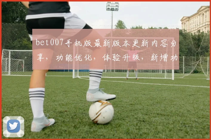bet007手机版最新版本更新内容分享，功能优化，体验升级，新增功能三重惊喜，必看